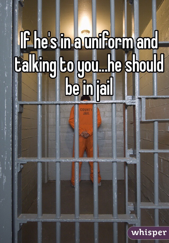 If he's in a uniform and talking to you...he should be in jail 