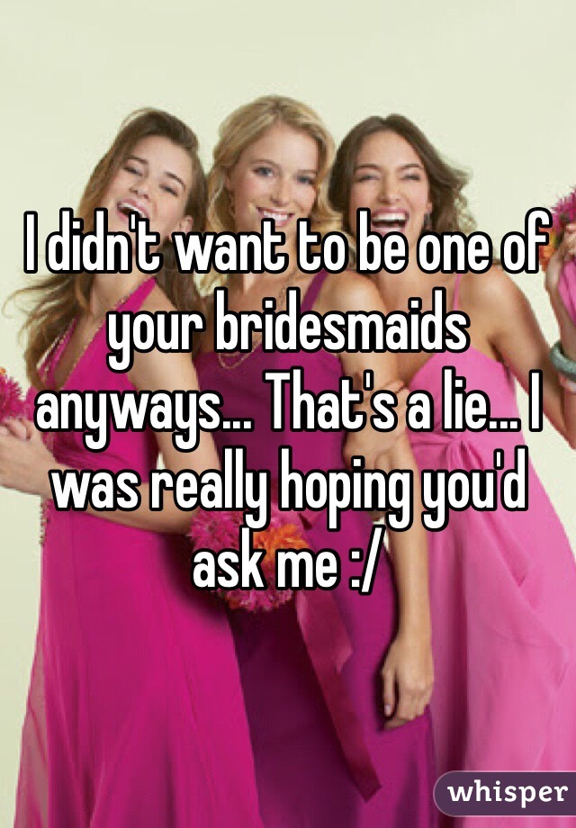 I didn't want to be one of your bridesmaids anyways... That's a lie... I was really hoping you'd ask me :/