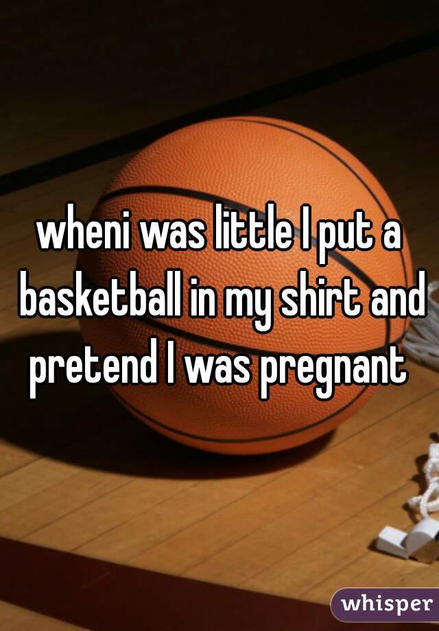wheni was little I put a basketball in my shirt and pretend I was pregnant 