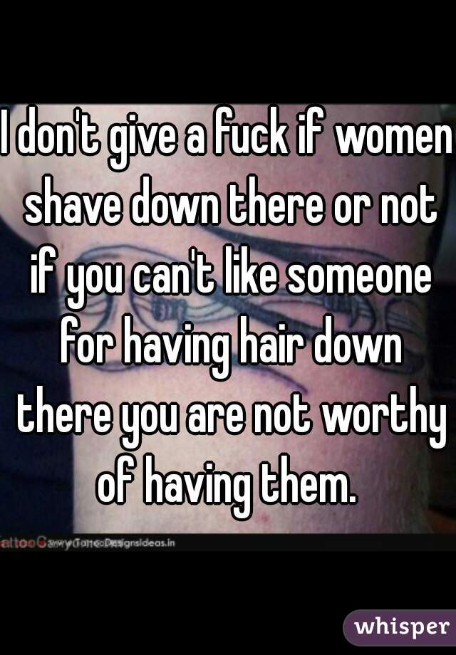 I don't give a fuck if women shave down there or not if you can't like someone for having hair down there you are not worthy of having them. 
