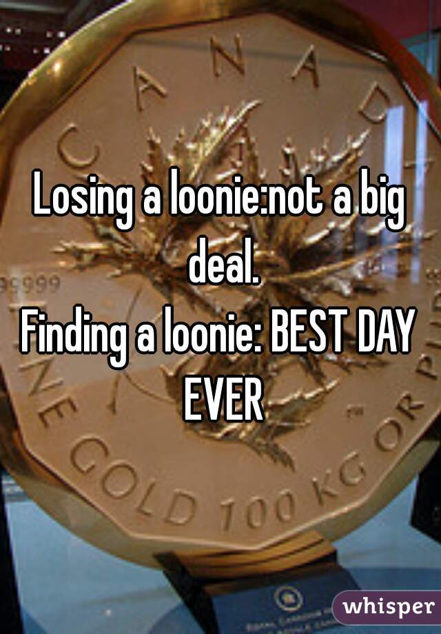 Losing a loonie:not a big deal.
Finding a loonie: BEST DAY EVER