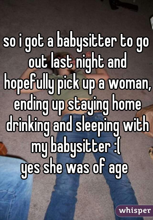 so i got a babysitter to go out last night and hopefully pick up a woman, ending up staying home drinking and sleeping with my babysitter :( 
yes she was of age 