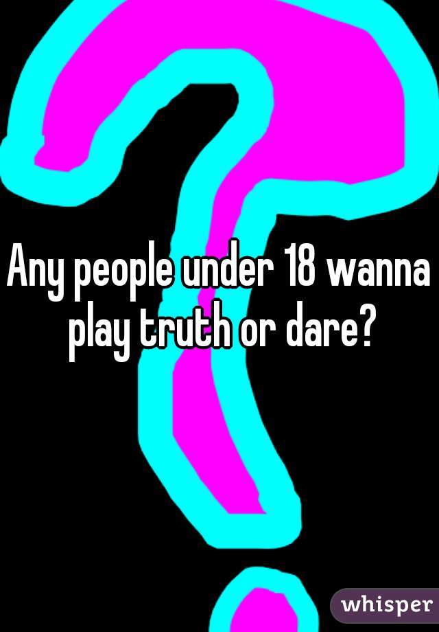 Any people under 18 wanna play truth or dare?