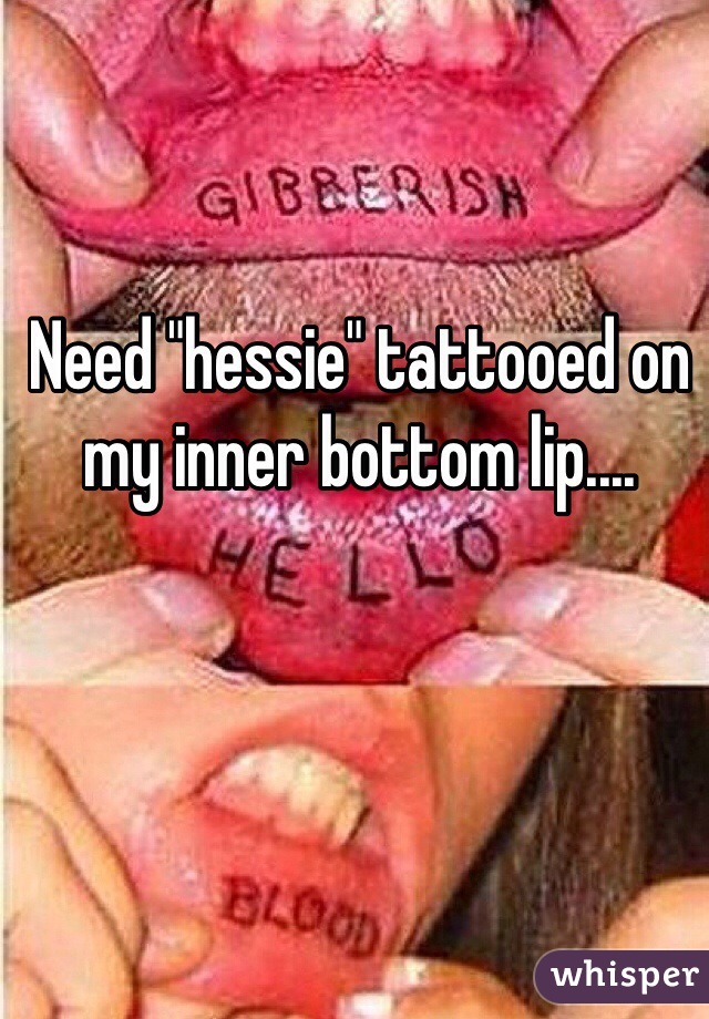 Need "hessie" tattooed on my inner bottom lip....