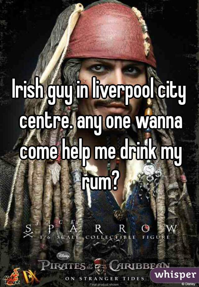 Irish guy in liverpool city centre. any one wanna come help me drink my rum?