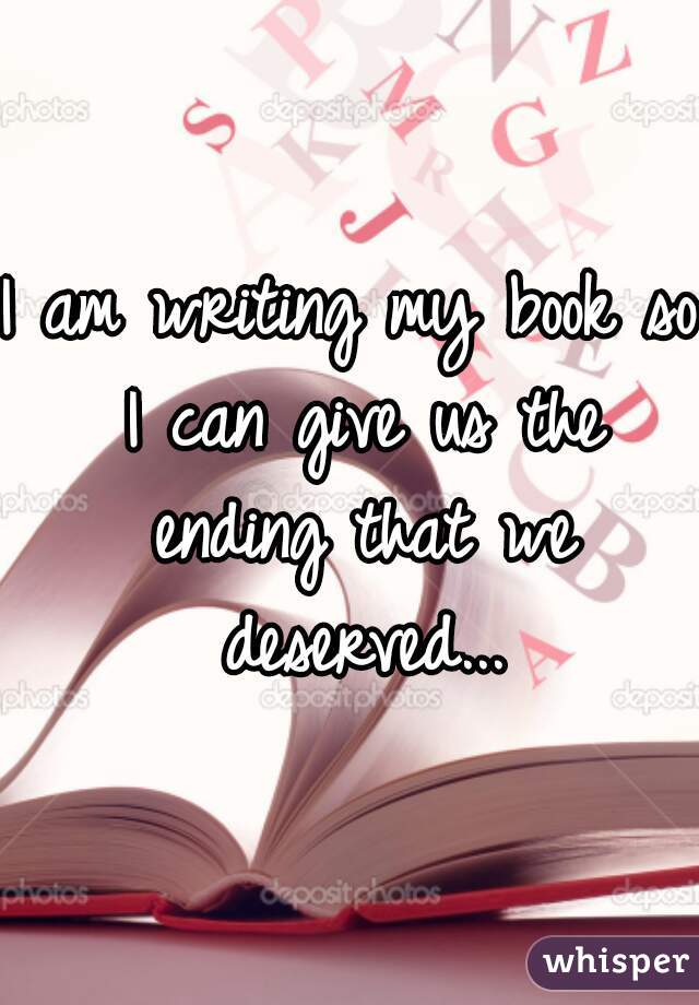 I am writing my book so I can give us the ending that we deserved...