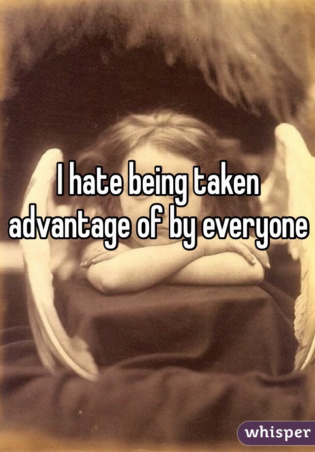I hate being taken advantage of by everyone 