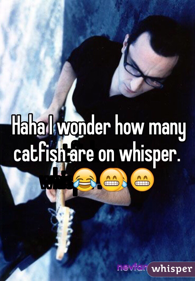  Haha I wonder how many catfish are on whisper.😂😁