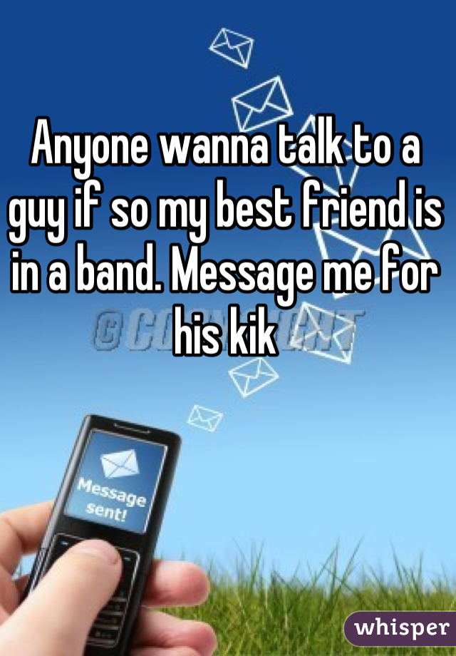Anyone wanna talk to a guy if so my best friend is in a band. Message me for his kik