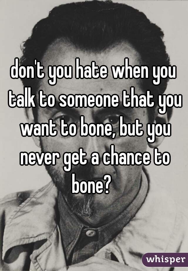 don't you hate when you talk to someone that you want to bone, but you never get a chance to bone?  