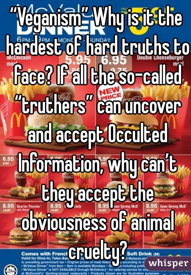 “Veganism” Why is it the hardest of hard truths to face? If all the so-called “truthers” can uncover and accept Occulted Information, why can’t they accept the obviousness of animal cruelty?