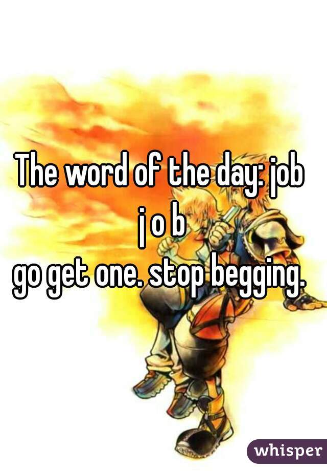The word of the day: job 
j o b
go get one. stop begging. 
