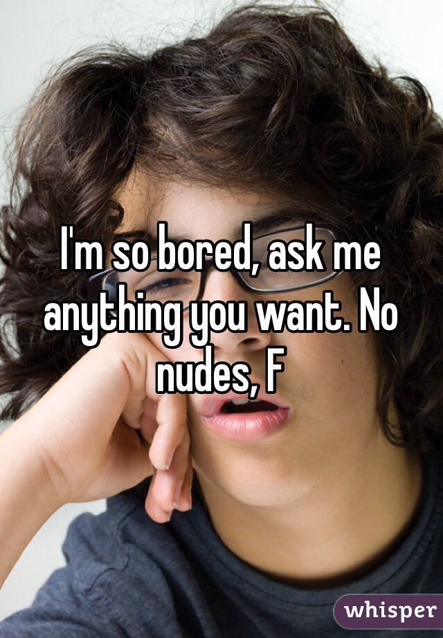 I'm so bored, ask me anything you want. No nudes, F