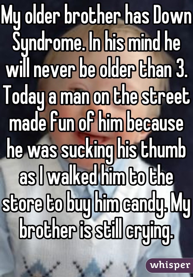 My older brother has Down Syndrome. In his mind he will never be older than 3.  Today a man on the street made fun of him because he was sucking his thumb as I walked him to the store to buy him candy. My brother is still crying. 