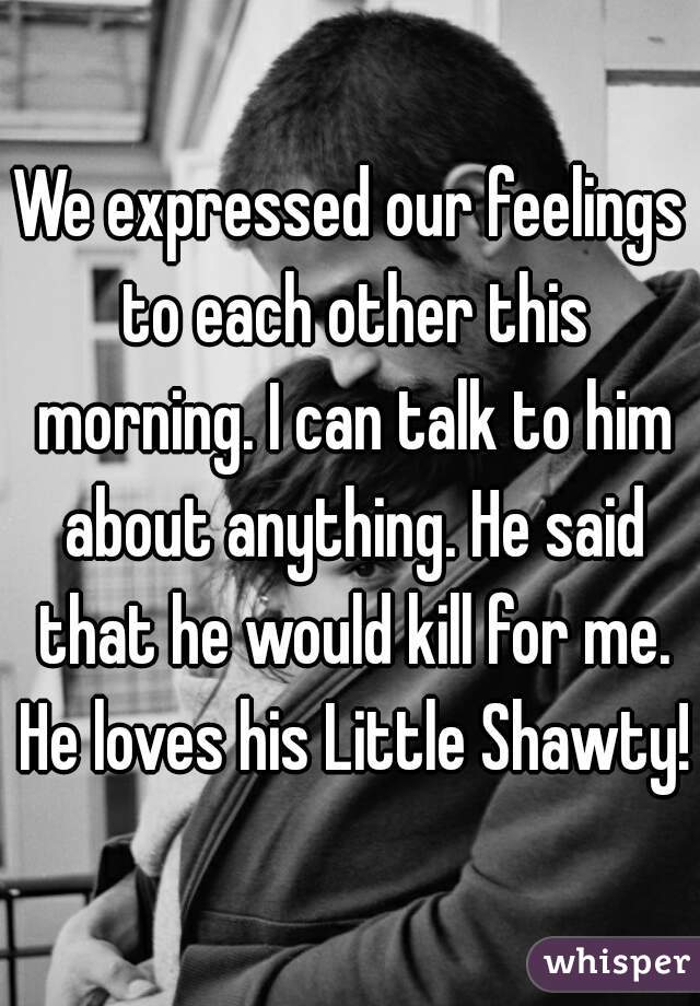 We expressed our feelings to each other this morning. I can talk to him about anything. He said that he would kill for me. He loves his Little Shawty!