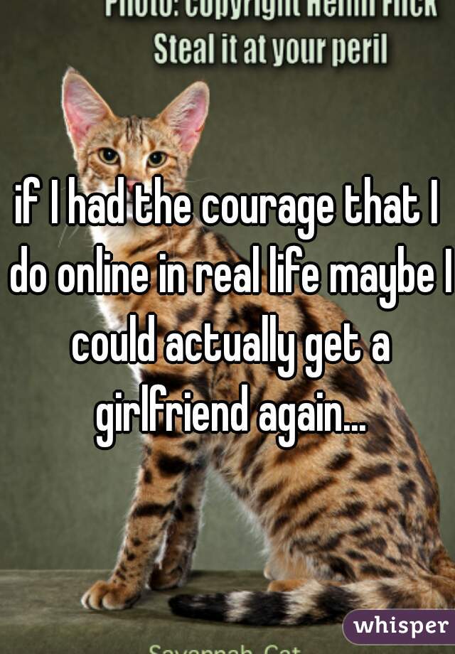 if I had the courage that I do online in real life maybe I could actually get a girlfriend again...