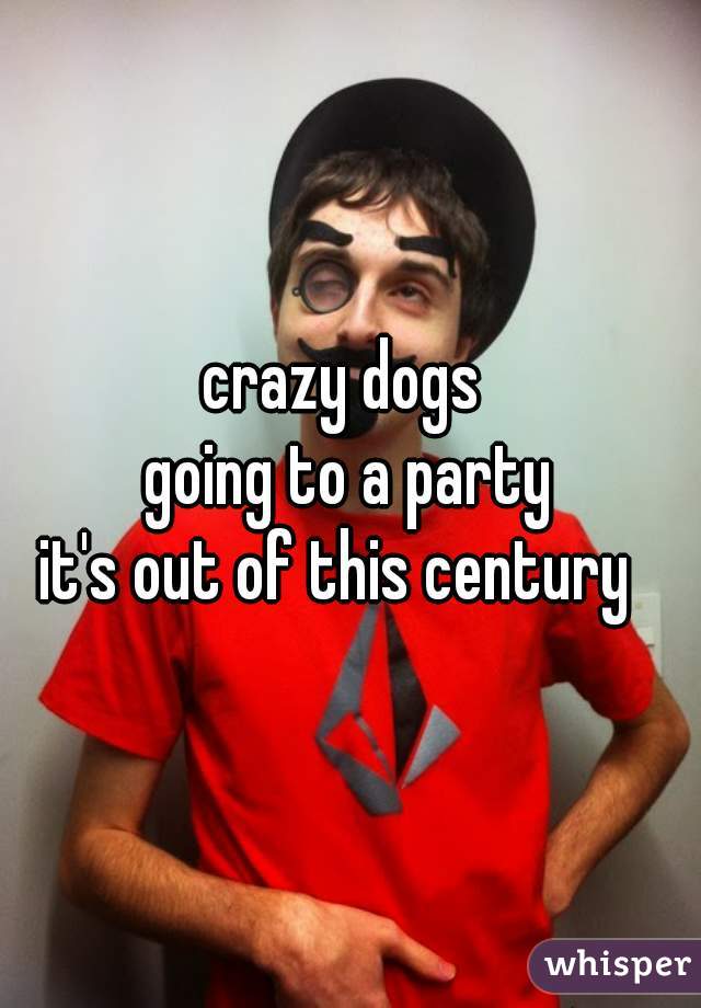 crazy dogs 
going to a party
it's out of this century  