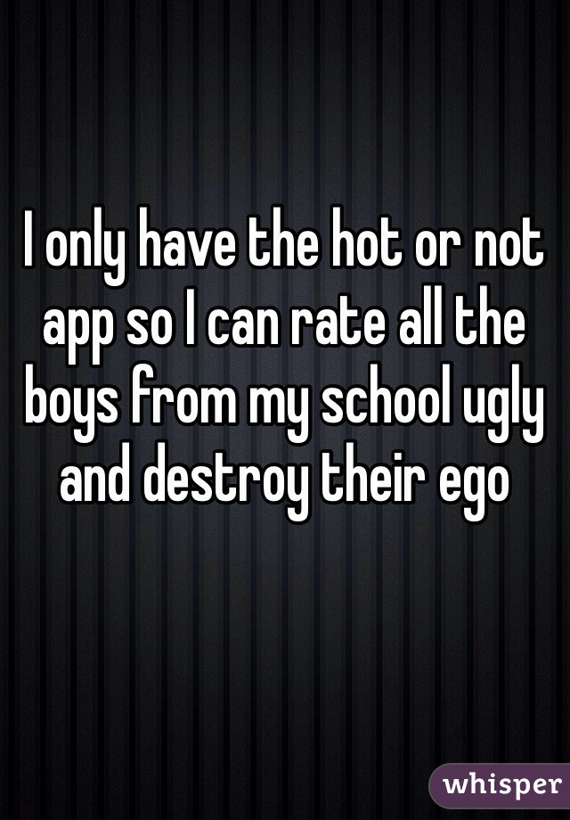 I only have the hot or not app so I can rate all the boys from my school ugly and destroy their ego