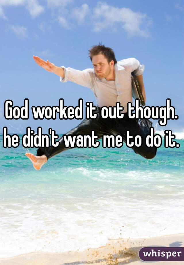 God worked it out though. he didn't want me to do it. 