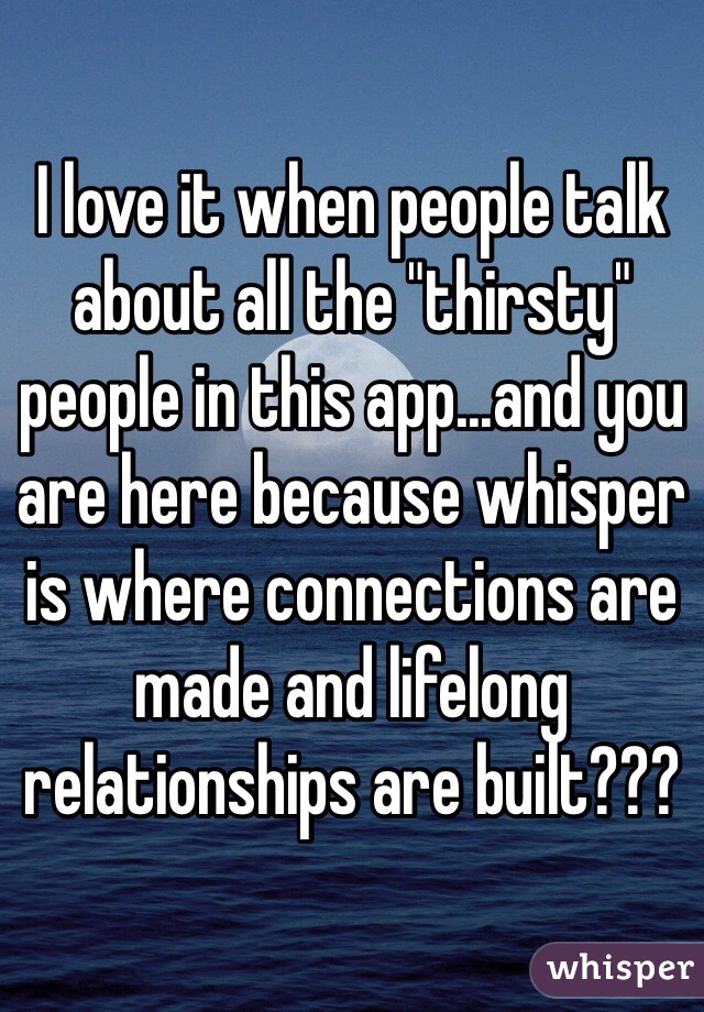 I love it when people talk about all the "thirsty" people in this app...and you are here because whisper is where connections are made and lifelong relationships are built???