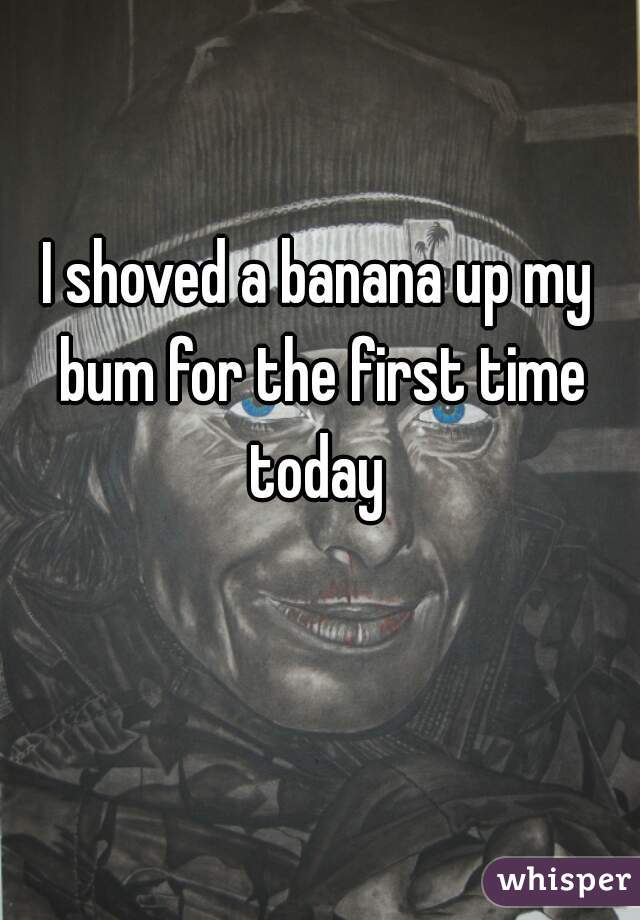I shoved a banana up my bum for the first time today 