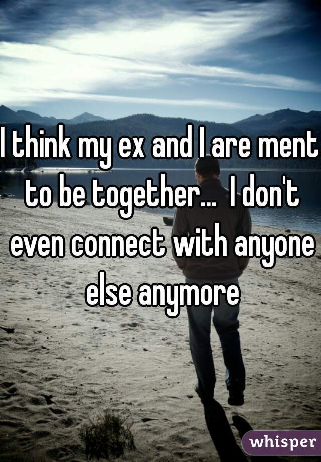 I think my ex and I are ment to be together...  I don't even connect with anyone else anymore