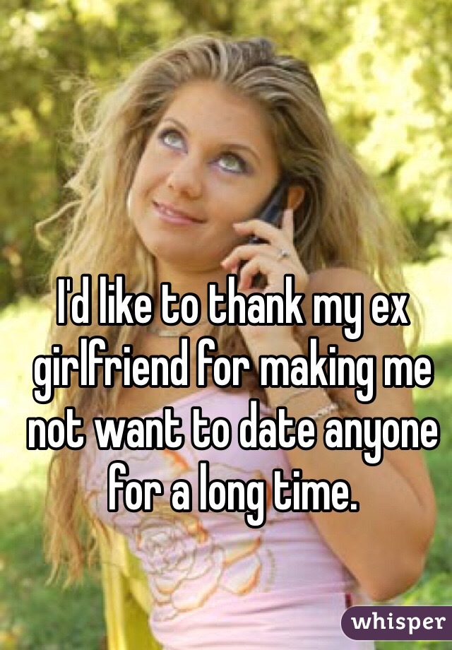 I'd like to thank my ex girlfriend for making me not want to date anyone for a long time.
