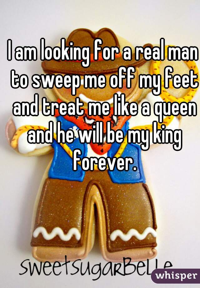 I am looking for a real man to sweep me off my feet and treat me like a queen and he will be my king forever.