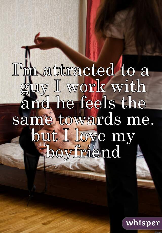 I'm attracted to a guy I work with and he feels the same towards me. but I love my boyfriend