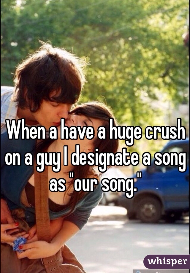 When a have a huge crush on a guy I designate a song as "our song."