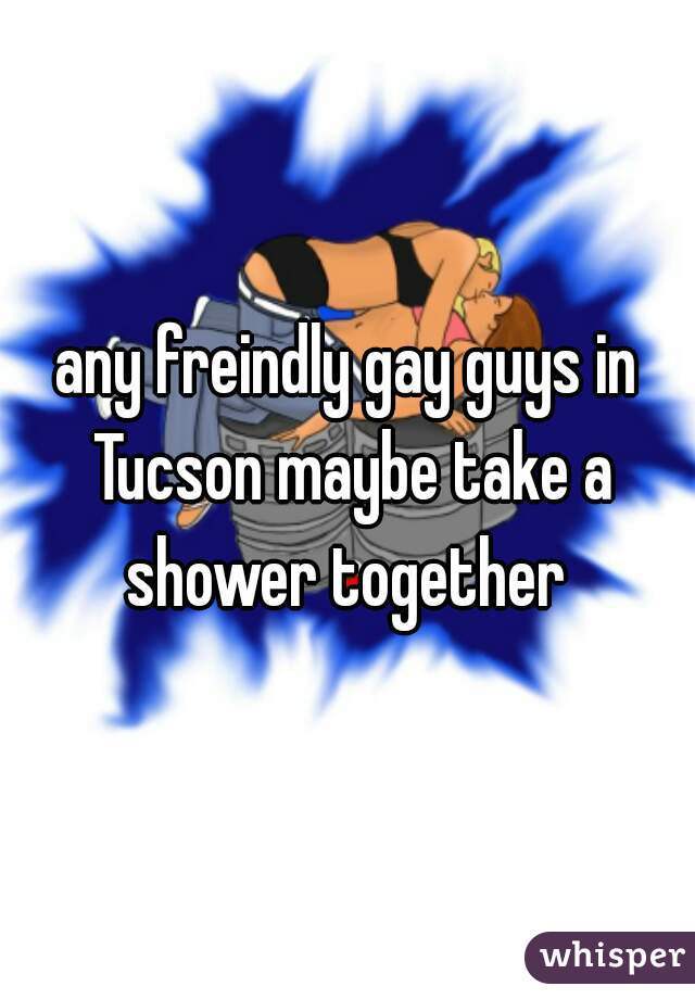 any freindly gay guys in Tucson maybe take a shower together 