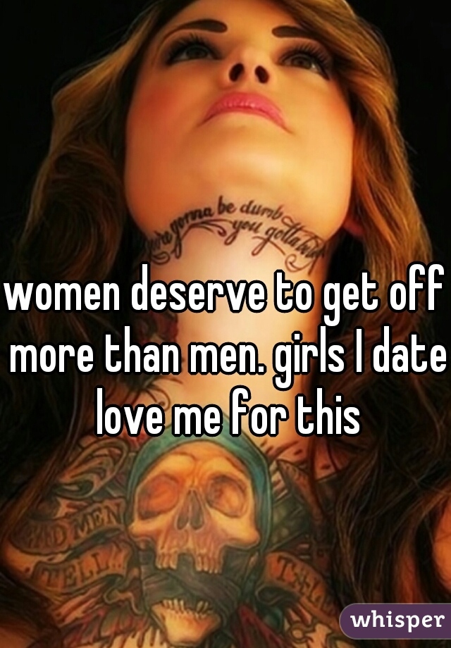 women deserve to get off more than men. girls I date love me for this
