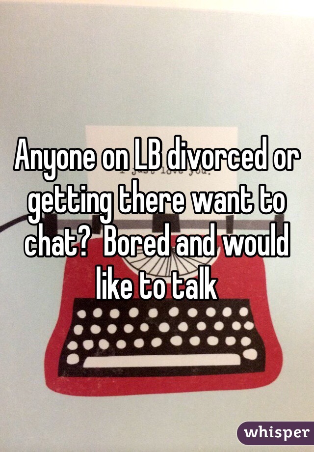 Anyone on LB divorced or getting there want to chat?  Bored and would like to talk 
