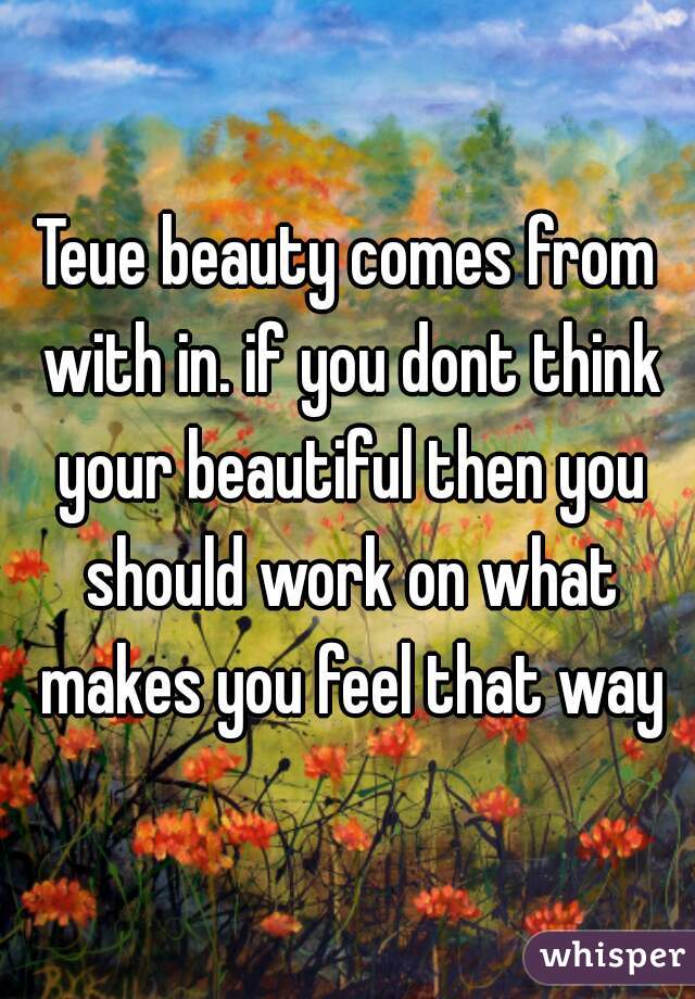 Teue beauty comes from with in. if you dont think your beautiful then you should work on what makes you feel that way