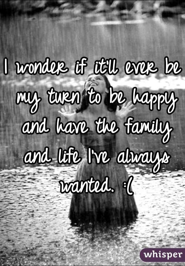 I wonder if it'll ever be my turn to be happy and have the family and life I've always wanted. :(