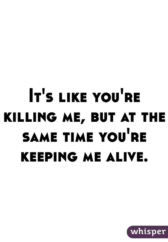 It's like you're killing me, but at the same time you're keeping me alive.