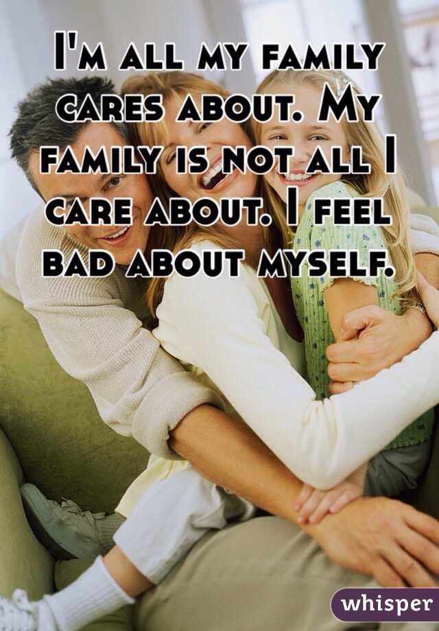 I'm all my family cares about. My family is not all I care about. I feel bad about myself.