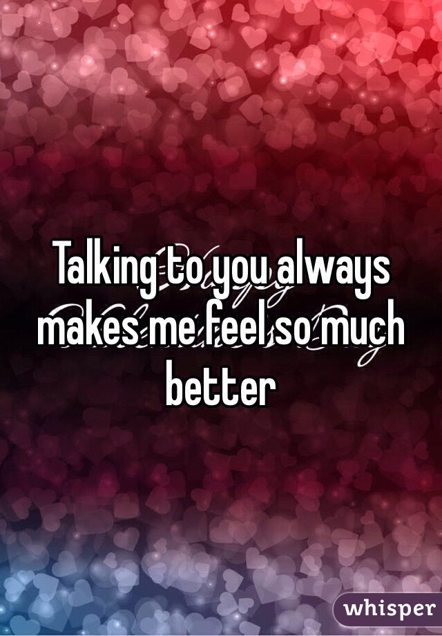 Talking to you always makes me feel so much better 