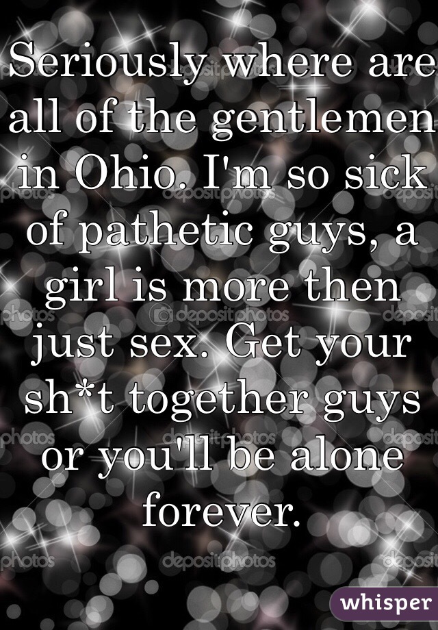 Seriously where are all of the gentlemen in Ohio. I'm so sick of pathetic guys, a girl is more then just sex. Get your sh*t together guys or you'll be alone forever. 