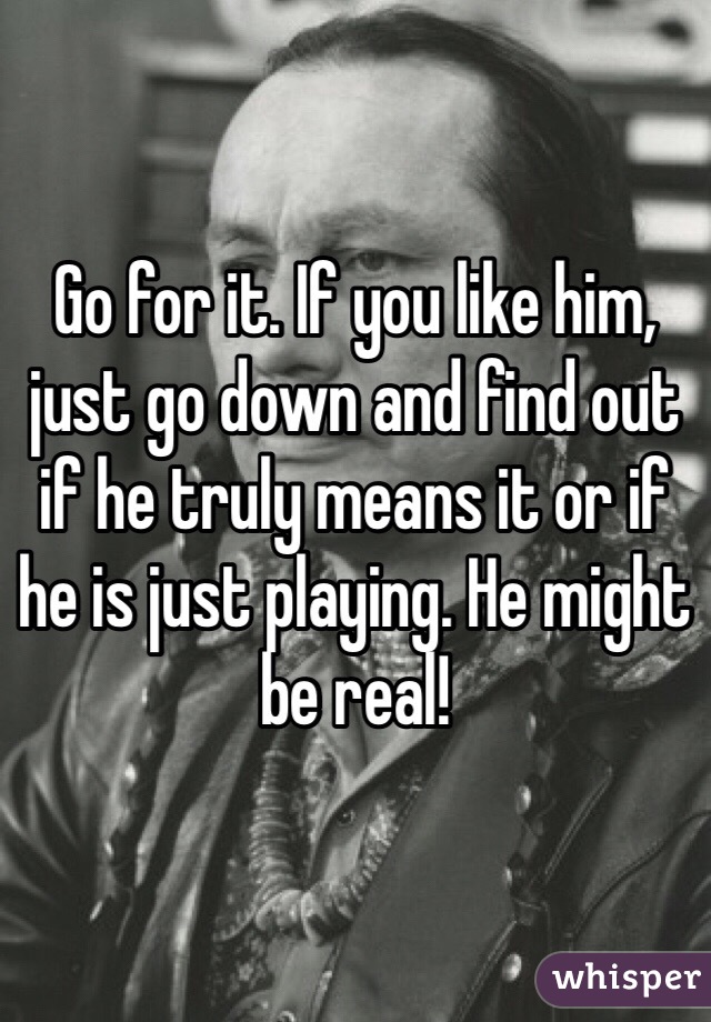 Go for it. If you like him, just go down and find out if he truly means it or if he is just playing. He might be real! 