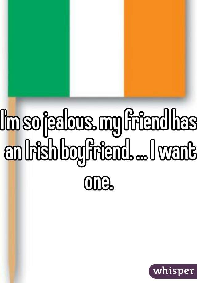 I'm so jealous. my friend has an Irish boyfriend. ... I want one. 