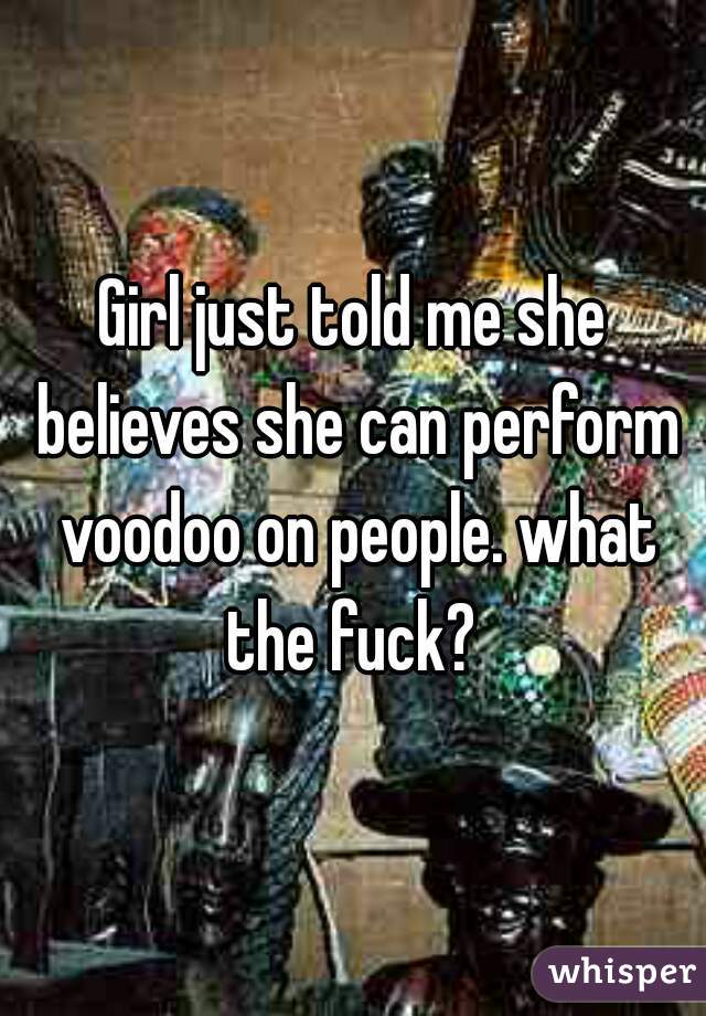 Girl just told me she believes she can perform voodoo on people. what the fuck? 