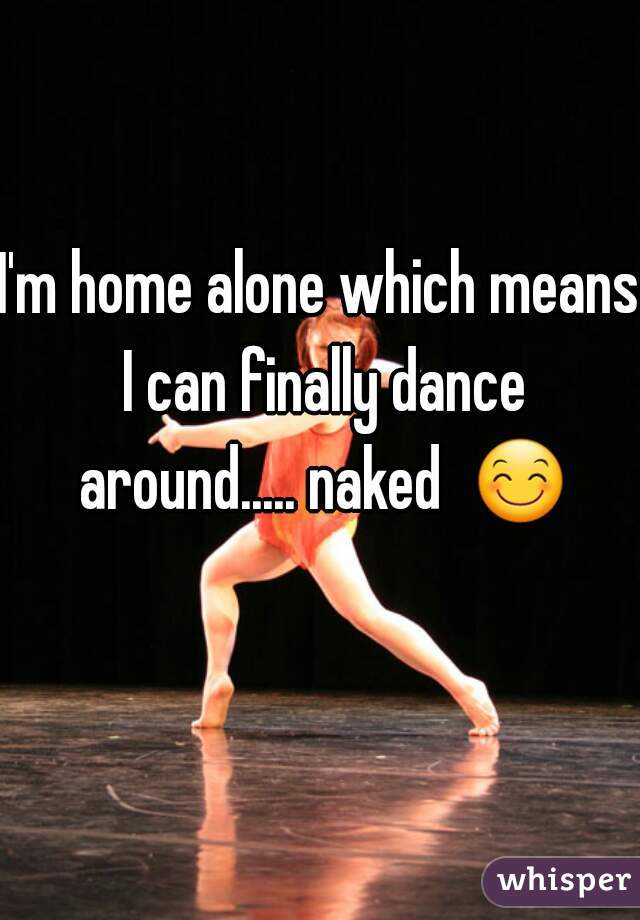I'm home alone which means I can finally dance around..... naked  😊 