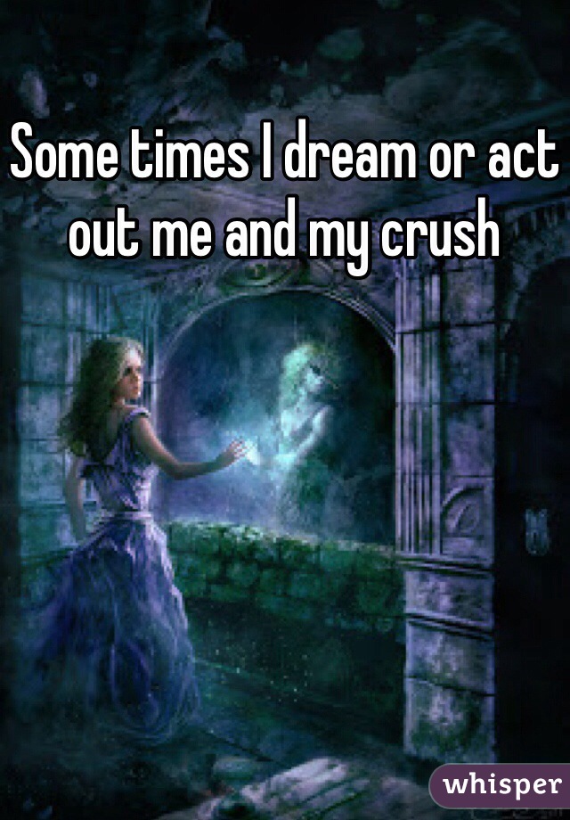 Some times I dream or act out me and my crush