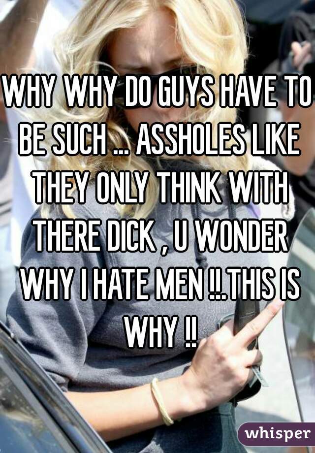WHY WHY DO GUYS HAVE TO BE SUCH ... ASSHOLES LIKE THEY ONLY THINK WITH THERE DICK , U WONDER WHY I HATE MEN !!.THIS IS WHY !!