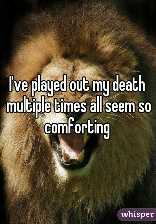 I've played out my death multiple times all seem so comforting 