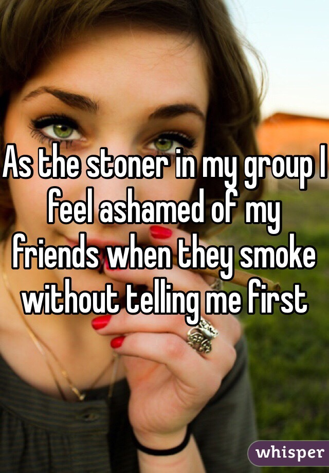 As the stoner in my group I feel ashamed of my friends when they smoke without telling me first