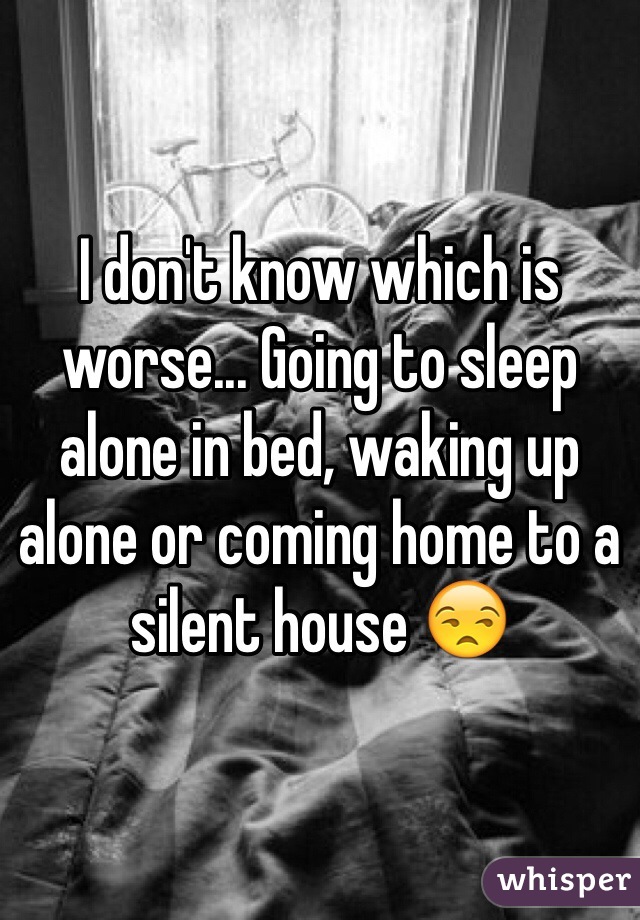 I don't know which is worse... Going to sleep alone in bed, waking up alone or coming home to a silent house 😒