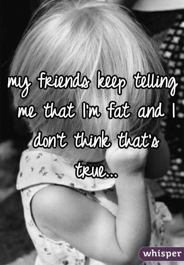 my friends keep telling me that I'm fat and I don't think that's true...
