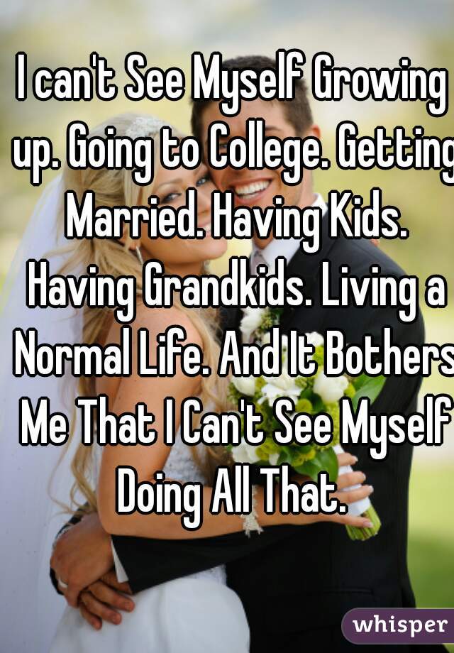 I can't See Myself Growing up. Going to College. Getting Married. Having Kids. Having Grandkids. Living a Normal Life. And It Bothers Me That I Can't See Myself Doing All That. 